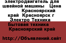 электродвигатель для швейной машины › Цена ­ 600 - Красноярский край, Красноярск г. Электро-Техника » Бытовая техника   . Красноярский край